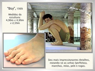 Dos mais impressionantes detalhes, notando-se as unhas (perfeitas),  manchas, veias, pele e rugas.  RON MUECK “ Boy”,  1999 Medidas da escultura: 4,90m x 4,90m x 2,50m 