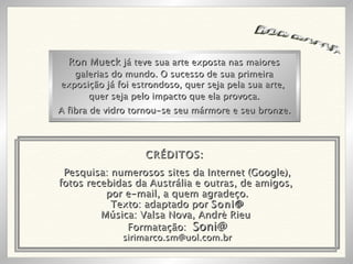 RON MUECK Pesquisa: numerosos sites da Internet (Google), fotos recebidas da Austrália e outras, de amigos,  por e-mail, a quem agradeço. Texto: adaptado por  Soni@ Música: Valsa Nova, Andrè Rieu  Formatação:  Soni@ [email_address] Ron Mueck  já teve sua arte exposta nas maiores galerias do mundo. O sucesso de sua primeira exposição já foi estrondoso, quer seja pela sua arte,  quer seja pelo impacto que ela provoca. A fibra de vidro tornou-se seu mármore e seu bronze. CRÉDITOS: 