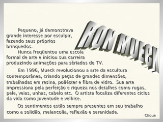 RON MUECK Pequeno, já demonstrava  grande interesse por esculpir,  fazendo seus próprios  brinquedos. Nunca freqüentou uma escola  formal de arte e iniciou sua carreira  produzindo animações para sériados de TV. Em 1996, Mueck revolucionou a arte da escultura contemporânea, criando peças de grandes dimensões,  trabalhadas em resina, poliéster e fibra de vidro.  Sua arte impressiona pela perfeição e riqueza nos detalhes como rugas, pele, veias, unhas, cabelo etc.  O artista focaliza diferentes ciclos da vida como juventude e velhice.  Clique Os sentimentos estão sempre presentes em seu trabalho  como a solidão, melancolia, reflexão e serenidade. 