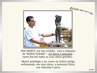 RON MUECK, em seu estúdio,  com a maquete, de “Mulher Grávida” -  em barro e pequena  - como faz em todas as suas obras grandes.  RON MUECK Mueck privilegia o nu, como na Grécia antiga, enfatizando, em suas obras, a presença física,  sua robustez e peso. Soni@ 