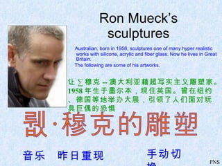 Ron Mueck’s sculptures ,[object Object],[object Object],让 · 穆克 -- 澳大利亚藉超写实主义雕塑家。 1958 年生于墨尔本，现住英国。曾在纽约、德国等地举办大展，引领了人们面对玩具巨偶的恐惧 让·穆克的雕塑 音乐  昨日重现 手动切换 