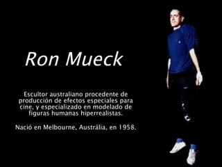 Ron Mueck   Escultor australiano procedente de producción de efectos especiales para cine, y especializado en modelado de figuras humanas hiperrealistas. Nació en Melbourne, Austrália, en 1958.  