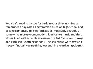 You	
  don’t	
  need	
  to	
  go	
  too	
  far	
  back	
  in	
  your	
  Ome	
  machine	
  to	
  
remember	
  a	
  day	
  when	
  Abercrombie	
  ruled	
  on	
  high	
  school	
  and	
  
college	
  campuses.	
  Its	
  Stepford	
  ads	
  of	
  impossibly	
  beauOful,	
  if	
  
somewhat	
  androgynous,	
  models,	
  loud	
  dance	
  music	
  and	
  dark	
  
stores	
  ﬁlled	
  with	
  what	
  Businessweek	
  called	
  “conformist,	
  sexy	
  
and	
  exclusive”	
  clothing	
  opOons.	
  The	
  selecOons	
  were	
  few	
  and	
  
most	
  –	
  if	
  not	
  all	
  –	
  were	
  Oght,	
  low	
  and,	
  in	
  a	
  word,	
  unapologeOc.	
  
 