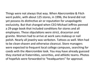Things	
  were	
  not	
  always	
  that	
  way.	
  When	
  Abercrombie	
  &	
  Fitch	
  
went	
  public,	
  with	
  about	
  125	
  stores,	
  in	
  1996,	
  the	
  brand	
  did	
  not	
  
yet	
  possess	
  its	
  disOncOve	
  air	
  or	
  reputaOon	
  for	
  unapologeOc	
  
exclusivity.	
  But	
  that	
  changed	
  when	
  CEO	
  Michael	
  Jeﬀries	
  penned	
  
a	
  29-­‐page	
  book	
  that	
  included	
  condiOons	
  for	
  stores	
  and	
  all	
  
employees.	
  These	
  sOpulaOons	
  were	
  strict,	
  draconian	
  and	
  
granite.	
  Women	
  had	
  to	
  arrive	
  at	
  work	
  sans	
  makeup	
  or	
  nail	
  
polish.	
  Nearly	
  all	
  jewelry	
  was	
  verboten.	
  Ta_oos	
  as	
  well.	
  Men	
  had	
  
to	
  be	
  clean-­‐shaven	
  and	
  otherwise	
  cleancut.	
  Store	
  managers	
  
were	
  expected	
  to	
  frequent	
  local	
  college	
  campuses,	
  searching	
  for	
  
coeds	
  with	
  the	
  Abercrombie	
  look.	
  You	
  may	
  have	
  already	
  guessed	
  
they	
  started	
  at	
  fraterniOes,	
  sororiOes,	
  and	
  athleOc	
  teams.	
  Photos	
  
of	
  hopefuls	
  were	
  forwarded	
  to	
  “headquarters”	
  for	
  approval.	
  
 