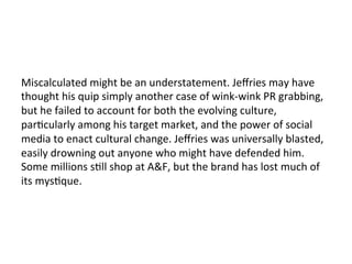 Miscalculated	
  might	
  be	
  an	
  understatement.	
  Jeﬀries	
  may	
  have	
  
thought	
  his	
  quip	
  simply	
  another	
  case	
  of	
  wink-­‐wink	
  PR	
  grabbing,	
  
but	
  he	
  failed	
  to	
  account	
  for	
  both	
  the	
  evolving	
  culture,	
  
parOcularly	
  among	
  his	
  target	
  market,	
  and	
  the	
  power	
  of	
  social	
  
media	
  to	
  enact	
  cultural	
  change.	
  Jeﬀries	
  was	
  universally	
  blasted,	
  
easily	
  drowning	
  out	
  anyone	
  who	
  might	
  have	
  defended	
  him.	
  
Some	
  millions	
  sOll	
  shop	
  at	
  A&F,	
  but	
  the	
  brand	
  has	
  lost	
  much	
  of	
  
its	
  mysOque.	
  
 