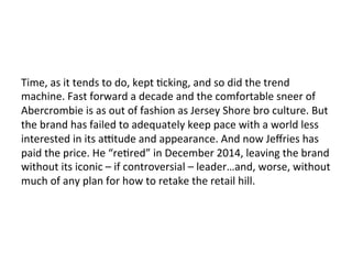 Time,	
  as	
  it	
  tends	
  to	
  do,	
  kept	
  Ocking,	
  and	
  so	
  did	
  the	
  trend	
  
machine.	
  Fast	
  forward	
  a	
  decade	
  and	
  the	
  comfortable	
  sneer	
  of	
  
Abercrombie	
  is	
  as	
  out	
  of	
  fashion	
  as	
  Jersey	
  Shore	
  bro	
  culture.	
  But	
  
the	
  brand	
  has	
  failed	
  to	
  adequately	
  keep	
  pace	
  with	
  a	
  world	
  less	
  
interested	
  in	
  its	
  agtude	
  and	
  appearance.	
  And	
  now	
  Jeﬀries	
  has	
  
paid	
  the	
  price.	
  He	
  “reOred”	
  in	
  December	
  2014,	
  leaving	
  the	
  brand	
  
without	
  its	
  iconic	
  –	
  if	
  controversial	
  –	
  leader…and,	
  worse,	
  without	
  
much	
  of	
  any	
  plan	
  for	
  how	
  to	
  retake	
  the	
  retail	
  hill.	
  
 