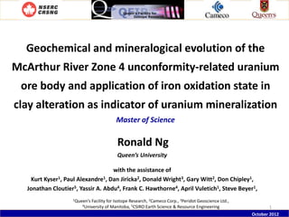Geochemical and mineralogical evolution of the

McArthur River Zone 4 unconformity-related uranium
ore body and application of iron oxidation state in
clay alteration as indicator of uranium mineralization
Master of Science

Ronald Ng
Queen’s University
with the assistance of
Kurt Kyser1, Paul Alexandre1, Dan Jiricka2, Donald Wright3, Gary Witt2, Don Chipley1,
Jonathan Cloutier5, Yassir A. Abdu4, Frank C. Hawthorne4, April Vuletich1, Steve Beyer1,
1Queen’s

Facility for Isotope Research, 2Cameco Corp., 3Peridot Geoscience Ltd.,
of Manitoba, 5CSIRO Earth Science & Resource Engineering

4University

1
October 2012

 