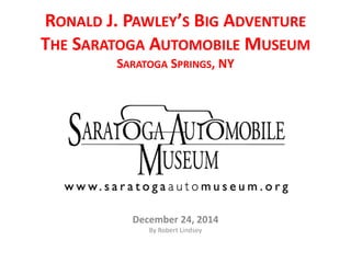 RONALD J. PAWLEY’S BIG ADVENTURE
THE SARATOGA AUTOMOBILE MUSEUM
SARATOGA SPRINGS, NY
December 24, 2014
By Robert Lindsey
 