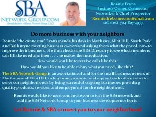 Ronnie Evans
Business Owner, Connector,
Networker & Chief Prospector
RonnietheConnector@gmail.com
cell/text 704-807-4933

Do more business with your neighbors
Ronnie “the connector” Evans spends his days in Matthews, Mint Hill, South Park
and Ballantyne meeting business owners and asking them what they need now to
improve their business. He then checks the SBA Directory to see which members
can fill the need and then . . . . he makes the introduction.
How would you like to receive calls like this?
How would you like to be able to buy what you need, like this?
The SBA Network Group is an association of and for the small business owners of
Matthews and Mint Hill; to buy from, promote and support each other, to better
serve our neighborhoods by being successful ongoing businesses providing
quality products, services, and employment for the neighborhood.

Ronnie would like to meet you, invite you to join the SBA network and
add the SBA Network Group to your business development efforts.

Let Ronnie & SBA connect you to your neighborhood

 