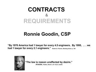 CONTRACTS
                                          &
              REQUIREMENTS

               Ronnie Goodin, CSP

“By 1970 America had 1 lawyer for every 4.5 engineers. By 1995, . . . we
had 1 lawyer for every 2.1 engineers.” Robert D. Putnam, Bowling Alone, p. 146




                “The law is reason unaffected by desire.”
                          Aristotle, Politics, Book 3, Ch 16 (B. Jowett)
 