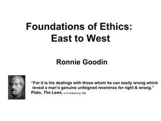 Foundations of Ethics:
    East to West

             Ronnie Goodin

 “For it is his dealings with those whom he can easily wrong which
  reveal a man’s genuine unfeigned reverence for right & wrong.”
 Plato, The Laws, p. 27 of Book 6 (p. 160)
 