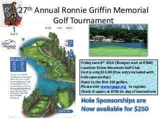 27th Annual Ronnie Griffin Memorial
Golf Tournament
Friday June 6th 2014 (Shotgun start at 0900)
Location: Stone Mountain Golf Club
Cost is only $55.00 (One entry included with
hole sponsorship)
Open to the first 150 golfers.
Please visit www.ngaga.org to register.
Check in opens at 0730 on day of tournament
 