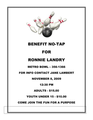 BENEFIT NO-TAP

             FOR

     RONNIE LANDRY
     METRO BOWL – 356-1366

FOR INFO CONTACT JANE LAMBERT

       NOVEMBER 8, 2009

           12:30 PM

        ADULTS - $15.00

    YOUTH UNDER 15 - $10.00

COME JOIN THE FUN FOR A PURPOSE
 