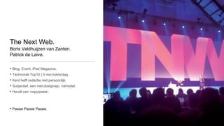 The Next Web.
Boris Veldhuijzen van Zanten.
Patrick de Laive.


• Blog, Event, iPad Magazine.
• Technorati Top10 | 5 mio bzkrs/dag.
• Kent helft redactie niet persoonlijk.
• Subjectief, een met doelgroep, rolmodel.
• Houdt van ‘copy/paste’.


• Passie Passie Passie.
 