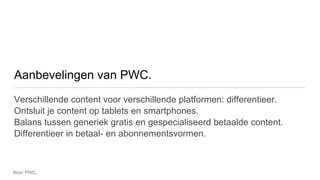 Aanbevelingen van PWC.
Verschillende content voor verschillende platformen: differentieer.
Ontsluit je content op tablets en smartphones.
Balans tussen generiek gratis en gespecialiseerd betaalde content.
Differentieer in betaal- en abonnementsvormen.



Bron: PWC.
 