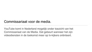 Commissariaat voor de media.
YouTube komt in Nederland mogelijk onder toezicht van het
Commissariaat van de Media. Dat gebeurt wanneer het zijn
videodiensten in de toekomst meer op tv-kijkers oriënteert.
 