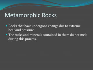 Metamorphic Rocks
 Rocks that have undergone change due to extreme
  heat and pressure
 The rocks and minerals contained in them do not melt
  during this process.
 