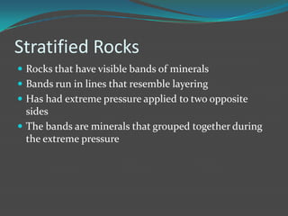 Stratified Rocks
 Rocks that have visible bands of minerals
 Bands run in lines that resemble layering
 Has had extreme pressure applied to two opposite
  sides
 The bands are minerals that grouped together during
  the extreme pressure
 