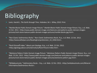 Bibliography
   Levin, Harold L. The Earth through Time. Hoboken, NJ: J. Wiley, 2010. Print.

   "Marble Blocks Public Domain Image Picture." Marble Blocks Public Domain Image Picture. N.p., n.d. Web.
    15 Oct. 2012. <http://www.public-domain-image.com/textures-and-patterns-public-domain-images-
    pictures/rock-stone-texture-public-domain-images-pictures/marble-blocks.jpg.html>.

   "Non-Clastic Sedimentary Rocks." Non-Clastic Sedimentary Rocks. N.p., n.d. Web. 12 Oct. 2012.
    <http://www.edhelper.com/ReadingComprehension_54_4350.html>.

   "Rock PictureÂ Index." About.com Geology. N.p., n.d. Web. 15 Oct. 2012.
    <http://geology.about.com/od/rocks/a/Rock-Picture-Index.htm>.

   "Wetstone Pattern Public Domain Image Picture." Wetstone Pattern Public Domain Image Picture. N.p., n.d.
    Web. 15 Oct. 2012. <http://www.public-domain-image.com/textures-and-patterns-public-domain-images-
    pictures/rock-stone-texture-public-domain-images-pictures/wetstone-pattern.jpg.html>.

   "Wildaboutrocks." Sedimentary Rocks -. N.p., n.d. Web. 12 Oct. 2012. <http://wildaboutrocks.com/Mineral-
    Information/Sedimentary-Rocks>.
 