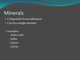Minerals
 Composed of one substance
 Can be a single element

 Examples:
   Halite (salt)
   Sulfur
   Quartz
   Calcite
 