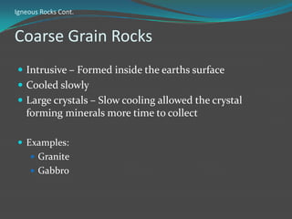 Igneous Rocks Cont.


Coarse Grain Rocks
 Intrusive – Formed inside the earths surface
 Cooled slowly
 Large crystals – Slow cooling allowed the crystal
   forming minerals more time to collect

 Examples:
     Granite
     Gabbro
 