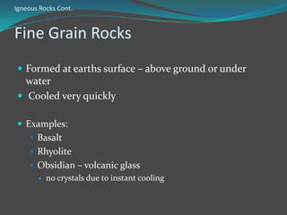 Igneous Rocks Cont.


Fine Grain Rocks
 Formed at earths surface – above ground or under
  water
 Cooled very quickly

 Examples:
     Basalt
     Rhyolite
     Obsidian – volcanic glass
          no crystals due to instant cooling
 