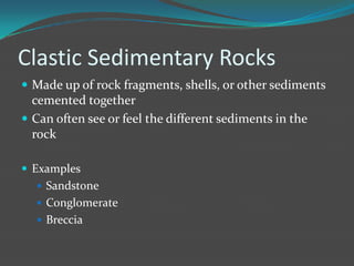 Clastic Sedimentary Rocks
 Made up of rock fragments, shells, or other sediments
  cemented together
 Can often see or feel the different sediments in the
  rock

 Examples
   Sandstone
   Conglomerate
   Breccia
 
