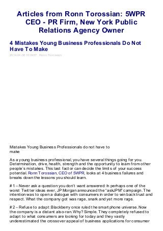 Articles from Ronn Torossian: 5WPR
CEO - PR Firm, New York Public
Relations Agency Owner
4 Mistakes Young Business Professionals Do Not
Have To Make
2014-04-08 10:04:57 Ronn Torossian
Mistakes Young Business Professionals do not have to
make
As a young business professional, you have several things going for you.
Determination, drive, health, strength and the opportunity to learn from other
people’s mistakes. This last factor can decide the limits of your success
potential. Ronn Torossian, CEO of 5WPR, looks at 4 business failures and
breaks down the lessons you should learn.
#1 – Never ask a question you don’t want answered: In perhaps one of the
worst Twitter ideas ever, JP Morgan announced the “askJPM” campaign. The
intention was to open a dialogue with consumers in order to win back trust and
respect. What the company got was rage, snark and yet more rage.
#2 – Refuse to adapt: Blackberry once ruled the smartphone universe. Now
the company is a distant also-ran. Why? Simple. They completely refused to
adapt to what consumers are looking for today and they vastly
underestimated the crossover appeal of business applications for consumer
 