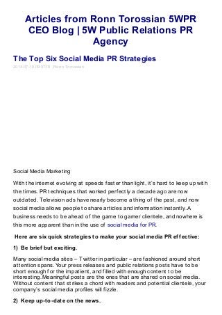 Articles from Ronn Torossian 5WPR
CEO Blog | 5W Public Relations PR
Agency
The Top Six Social Media PR Strategies
2014-07-10 09:07:18 Ronn Torossian
Social Media Marketing
With the internet evolving at speeds faster than light, it’s hard to keep up with
the times. PR techniques that worked perfectly a decade ago are now
outdated. Television ads have nearly become a thing of the past, and now
social media allows people to share articles and information instantly. A
business needs to be ahead of the game to garner clientele, and nowhere is
this more apparent than in the use of social media for PR.
Here are six quick strategies to make your social media PR effective:
1) Be brief but exciting.
Many social media sites – Twitter in particular – are fashioned around short
attention spans. Your press releases and public relations posts have to be
short enough for the impatient, and filled with enough content to be
interesting. Meaningful posts are the ones that are shared on social media.
Without content that strikes a chord with readers and potential clientele, your
company’s social media profiles will fizzle.
2) Keep up-to-date on the news.
 