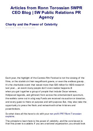 Articles from Ronn Torossian 5WPR
CEO Blog | 5W Public Relations PR
Agency
Charity and the Power of Celebrity
2014-06-02 11:06:29 Ronn Torossian
Each year, the highlight of the Cannes Film Festival is not the viewing of the
films, or the starlets in their magnificent gowns, or even the endless gossip.
It’s the charitable event that raised more than $35 million for AIDS research
last year… an event many people don’t even realize happens. B
when you get together a group of people that include Oscar winners,
Hollywood legends, and glitterati from across the entertainment spectrum,
the wallets come out in a big way.Funds are received via auction or donation,
and every guest is there on purpose and with purpose. But, they also take the
opportunity to press the flesh, and network with other A-listers and
powerbrokers.
So what does all this have to do with your non profit PR? Ronn Torossian
explains.
The principle to learn here is the power of celebrity, and the core lesson is
that this power is scalable. If you are a national organization, you should look
 