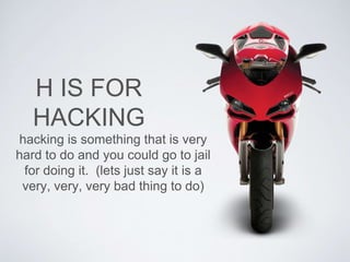 H IS FOR 
HACKING 
hacking is something that is very 
hard to do and you could go to jail 
for doing it. (lets just say it is a 
very, very, very bad thing to do) 
 
