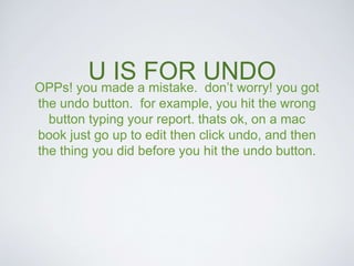 U IS FOR UNDO 
OPPs! you made a mistake. don’t worry! you got 
the undo button. for example, you hit the wrong 
button typing your report. thats ok, on a mac 
book just go up to edit then click undo, and then 
the thing you did before you hit the undo button. 
 