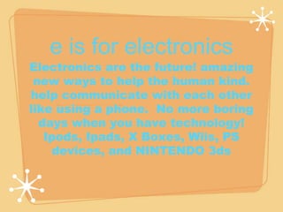 e is for electronics 
Electronics are the future! amazing 
new ways to help the human kind. 
help communicate with each other 
like using a phone. No more boring 
days when you have technology! 
Ipods, Ipads, X Boxes, Wiis, PS 
devices, and NINTENDO 3ds 
 