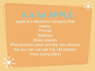 A is for APPLE 
apple is a electronic company that 
makes: 
Phones 
Watches 
Music players 
IPod touches (witch are like mini phones 
but you can not use it to call people) 
macs (computers) 
 