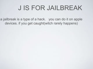 J IS FOR JAILBREAK 
a jailbreak is a type of a hack. you can do it on apple 
devices. if you get caught(witch rarely happens) 
 