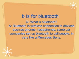 b is for bluetooth 
Q: What is bluetooth? 
A: Bluetooth is wireless connection to devices 
such as phones, headphones, some car 
companies set up bluetooth to call people, in 
cars like a Mercedes Benz. 
 
