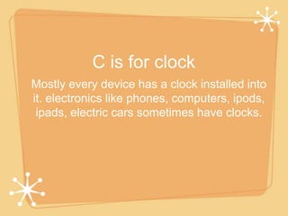C is for clock 
Mostly every device has a clock installed into 
it. electronics like phones, computers, ipods, 
ipads, electric cars sometimes have clocks. 
 