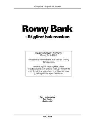 Ronny Bank – et glimt bak masken




Ronny Bank
- Et glimt bak masken


        "Jeg gjør det jeg gjør - fordi jeg må"
               (Ronny Bank, 2004)

 I disse enkle ordene finner man kjernen i Ronny
                  Banks person.

       Den frie vilje er undertrykket, det er
 tvangstankene som rår hele veien. De herjer fritt
  med den pinede sjelen hans til kritikernes store
        jubel, og til hans egen fortvilelse.




               Ført i tastaturet av
                  Geir Waaler
                 @geirwaaler




                   Side 1 av 24
 