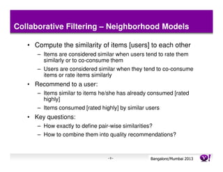 Collaborative Filtering – Neighborhood Models

   • Compute the similarity of items [users] to each other
      – Items are considered similar when users tend to rate them
        similarly or to co-consume them
      – Users are considered similar when they tend to co-consume
        items or rate items similarly
   • Recommend to a user:
      – Items similar to items he/she has already consumed [rated
        highly]
      – Items consumed [rated highly] by similar users
   • Key questions:
      – How exactly to define pair-wise similarities?
      – How to combine them into quality recommendations?



                                  -9-               Bangalore/MumbaiConfidential
                                                               Yahoo! 2013
 
