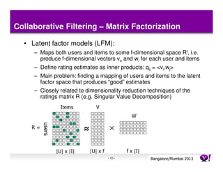 Collaborative Filtering – Matrix Factorization

  • Latent factor models (LFM):
     – Maps both users and items to some f-dimensional space Rf, i.e.
       produce f-dimensional vectors vu and wi for each user and items
     – Define rating estimates as inner products: qij = <vi,wj>
     – Main problem: finding a mapping of users and items to the latent
       factor space that produces “good” estimates
     – Closely related to dimensionality reduction techniques of the
       ratings matrix R (e.g. Singular Value Decomposition)
                   Items            V
                                                      W
         users




    R=                       ≈


                 |U| x |I|       |U| x f            f x |I|
                                           - 10 -             Bangalore/MumbaiConfidential
                                                                         Yahoo! 2013
 