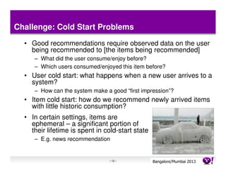 Challenge: Cold Start Problems
  • Good recommendations require observed data on the user
    being recommended to [the items being recommended]
     – What did the user consume/enjoy before?
     – Which users consumed/enjoyed this item before?
  • User cold start: what happens when a new user arrives to a
    system?
     – How can the system make a good “first impression”?
  • Item cold start: how do we recommend newly arrived items
    with little historic consumption?
  • In certain settings, items are
    ephemeral – a significant portion of
    their lifetime is spent in cold-start state
     – E.g. news recommendation


                                 - 12 -           Bangalore/MumbaiConfidential
                                                             Yahoo! 2013
 