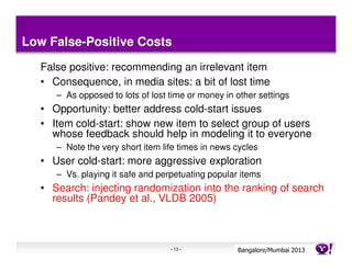 Low False-Positive Costs
  False positive: recommending an irrelevant item
  • Consequence, in media sites: a bit of lost time
     – As opposed to lots of lost time or money in other settings
  • Opportunity: better address cold-start issues
  • Item cold-start: show new item to select group of users
    whose feedback should help in modeling it to everyone
     – Note the very short item life times in news cycles
  • User cold-start: more aggressive exploration
     – Vs. playing it safe and perpetuating popular items
  • Search: injecting randomization into the ranking of search
    results (Pandey et al., VLDB 2005)



                                  - 13 -           Bangalore/MumbaiConfidential
                                                              Yahoo! 2013
 