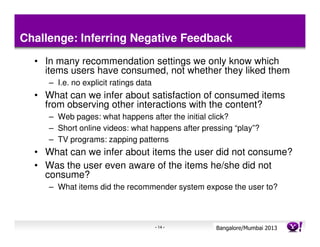 Challenge: Inferring Negative Feedback
  • In many recommendation settings we only know which
    items users have consumed, not whether they liked them
     – I.e. no explicit ratings data
  • What can we infer about satisfaction of consumed items
    from observing other interactions with the content?
     – Web pages: what happens after the initial click?
     – Short online videos: what happens after pressing “play”?
     – TV programs: zapping patterns
  • What can we infer about items the user did not consume?
  • Was the user even aware of the items he/she did not
    consume?
     – What items did the recommender system expose the user to?



                                       - 14 -      Bangalore/MumbaiConfidential
                                                              Yahoo! 2013
 