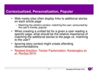 Contextualized, Personalization, Popular
   • Web media sites often display links to additional stories
     on each article page
      – Matching the article’s context, matching the user, consumed by
        the user’s friends, popular
   • When creating a unified list for a given a user reading a
     specific page, what should be the relative importance of
     matching the additional stories to the page vs. matching
     to the user?
   • Ignoring story context might create offending
     recommendations
   • Related direction: Tensor Factorization, Karatzoglou et.
     al, RecSys’2010




                                  - 19 -           Bangalore/MumbaiConfidential
                                                              Yahoo! 2013
 