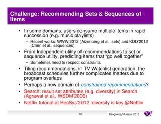Challenge: Recommending Sets & Sequences of
Items
  • In some domains, users consume multiple items in rapid
    succession (e.g. music playlists)
     – Recent works: WWW’2012 (Aizenberg et al., sets) and KDD’2012
       (Chen et al., sequences)
  • From Independent utility of recommendations to set or
    sequence utility, predicting items that “go well together”
     – Sometimes need to respect constraints
  • Tiling recommendations: in TV Watchlist generation, the
    broadcast schedules further complicates matters due to
    program overlaps
  • Perhaps a new domain of constrained recommendations?
  • Search: result set attributes (e.g. diversity) in Search
    (Agrawal et al., WSDM’2009)
  • Netflix tutorial at RecSys’2012: diversity is key @Netflix

                                - 22 -         Bangalore/MumbaiConfidential
                                                          Yahoo! 2013
 