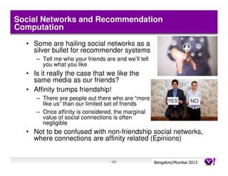 Social Networks and Recommendation
Computation
  • Some are hailing social networks as a
    silver bullet for recommender systems
     – Tell me who your friends are and we’ll tell
       you what you like
  • Is it really the case that we like the
    same media as our friends?
  • Affinity trumps friendship!
     – There are people out there who are “more
       like us” than our limited set of friends
     – Once affinity is considered, the marginal
       value of social connections is often
       negligible
  • Not to be confused with non-friendship social networks,
    where connections are affinity related (Epinions)


                                  - 23 -             Bangalore/MumbaiConfidential
                                                                Yahoo! 2013
                                                                 RecSys 202
 