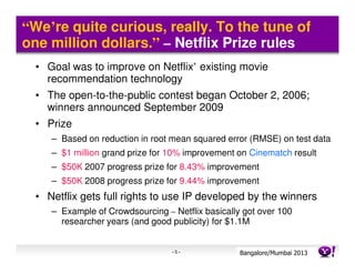 “We’re quite curious, really. To the tune of
one million dollars.” – Netflix Prize rules
  • Goal was to improve on Netflix’ existing movie
    recommendation technology
  • The open-to-the-public contest began October 2, 2006;
    winners announced September 2009
  • Prize
     – Based on reduction in root mean squared error (RMSE) on test data
     – $1 million grand prize for 10% improvement on Cinematch result
     – $50K 2007 progress prize for 8.43% improvement
     – $50K 2008 progress prize for 9.44% improvement
  • Netflix gets full rights to use IP developed by the winners
     – Example of Crowdsourcing – Netflix basically got over 100
       researcher years (and good publicity) for $1.1M


                                  -5-              Bangalore/MumbaiConfidential
                                                              Yahoo! 2013
 