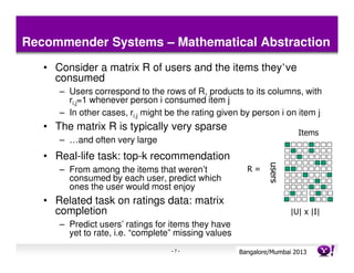 Recommender Systems – Mathematical Abstraction
   • Consider a matrix R of users and the items they’ve
     consumed
      – Users correspond to the rows of R, products to its columns, with
        ri,j=1 whenever person i consumed item j
      – In other cases, ri,j might be the rating given by person i on item j
   • The matrix R is typically very sparse
                                                                            Items
      – …and often very large
   • Real-life task: top-k recommendation




                                                                 users
      – From among the items that weren’t               R=
        consumed by each user, predict which
        ones the user would most enjoy
   • Related task on ratings data: matrix
     completion                                                          |U| x |I|
      – Predict users’ ratings for items they have
        yet to rate, i.e. “complete” missing values
                                   -7-                Bangalore/MumbaiConfidential
                                                                 Yahoo! 2013
 