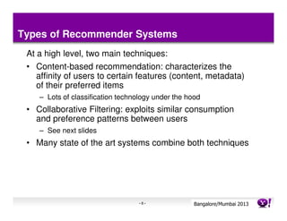 Types of Recommender Systems
 At a high level, two main techniques:
 • Content-based recommendation: characterizes the
    affinity of users to certain features (content, metadata)
    of their preferred items
    – Lots of classification technology under the hood
 • Collaborative Filtering: exploits similar consumption
   and preference patterns between users
    – See next slides
 • Many state of the art systems combine both techniques




                                   -8-              Bangalore/MumbaiConfidential
                                                               Yahoo! 2013
 