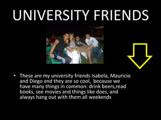 UNIVERSITY FRIENDS


• These are my university friends Isabela, Mauricio
  and Diego and they are so cool, because we
  have many things in common: drink beers,read
  books, see movies and things like does, and
  always hang out with them all weekends
 